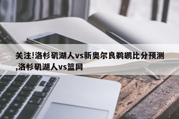 关注!洛杉矶湖人vs新奥尔良鹈鹕比分预测,洛杉矶湖人vs篮网