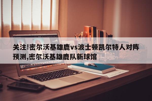 关注!密尔沃基雄鹿vs波士顿凯尔特人对阵预测,密尔沃基雄鹿队新球馆