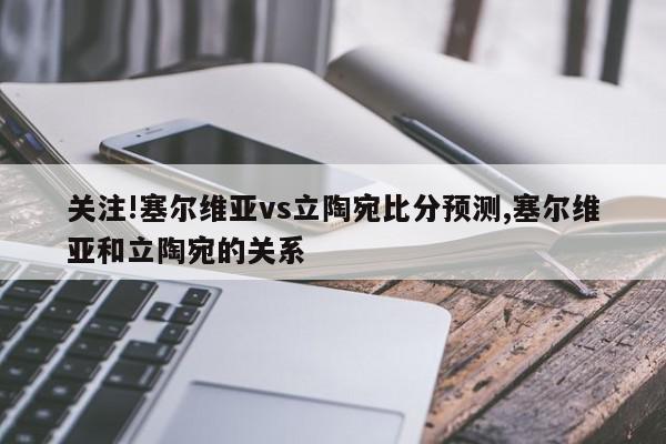 关注!塞尔维亚vs立陶宛比分预测,塞尔维亚和立陶宛的关系