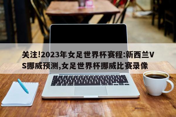 关注!2023年女足世界杯赛程:新西兰VS挪威预测,女足世界杯挪威比赛录像