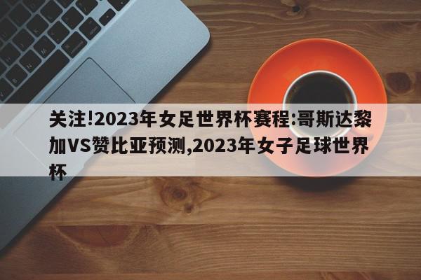 关注!2023年女足世界杯赛程:哥斯达黎加VS赞比亚预测,2023年女子足球世界杯