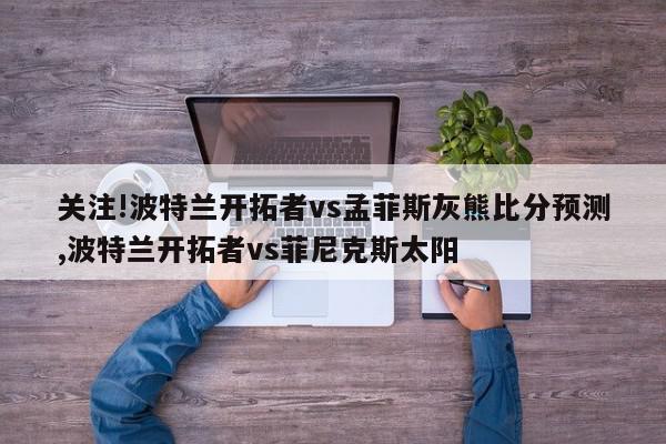 关注!波特兰开拓者vs孟菲斯灰熊比分预测,波特兰开拓者vs菲尼克斯太阳