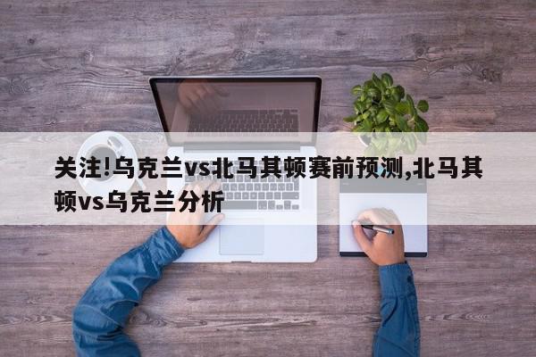 关注!乌克兰vs北马其顿赛前预测,北马其顿vs乌克兰分析