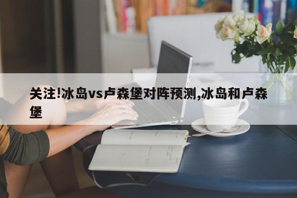 关注!冰岛vs卢森堡对阵预测,冰岛和卢森堡