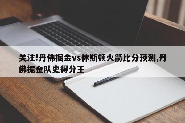 关注!丹佛掘金vs休斯顿火箭比分预测,丹佛掘金队史得分王