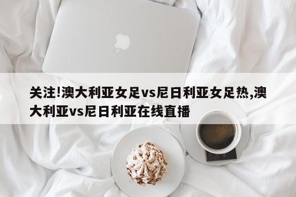 关注!澳大利亚女足vs尼日利亚女足热,澳大利亚vs尼日利亚在线直播