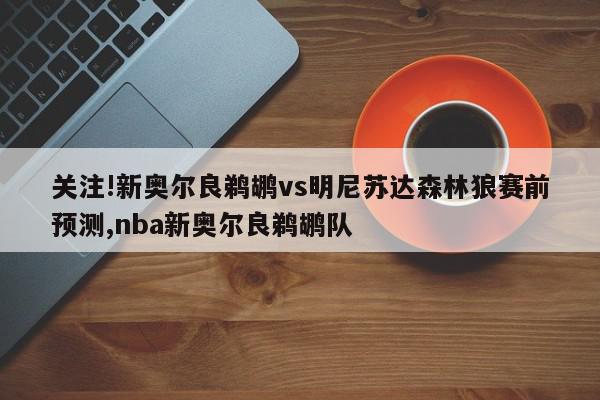 关注!新奥尔良鹈鹕vs明尼苏达森林狼赛前预测,nba新奥尔良鹈鹕队