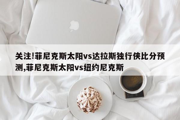 关注!菲尼克斯太阳vs达拉斯独行侠比分预测,菲尼克斯太阳vs纽约尼克斯