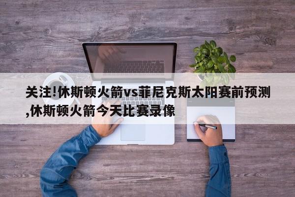 关注!休斯顿火箭vs菲尼克斯太阳赛前预测,休斯顿火箭今天比赛录像