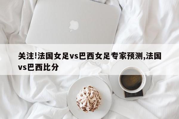 关注!法国女足vs巴西女足专家预测,法国vs巴西比分