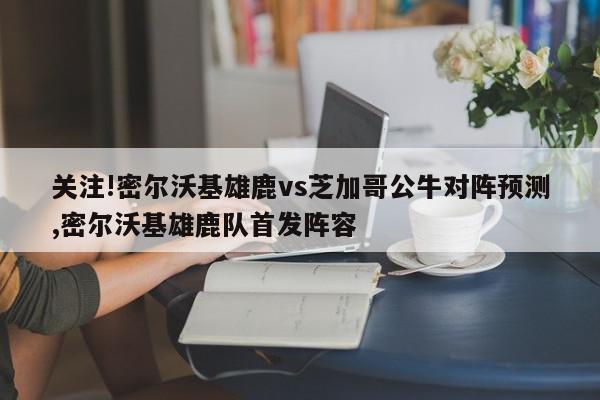 关注!密尔沃基雄鹿vs芝加哥公牛对阵预测,密尔沃基雄鹿队首发阵容