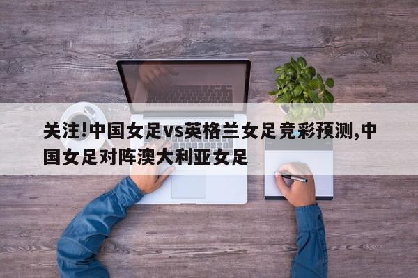 关注!中国女足vs英格兰女足竞彩预测,中国女足对阵澳大利亚女足