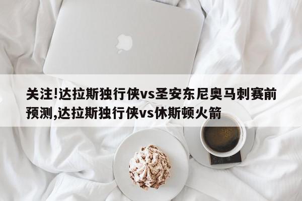 关注!达拉斯独行侠vs圣安东尼奥马刺赛前预测,达拉斯独行侠vs休斯顿火箭