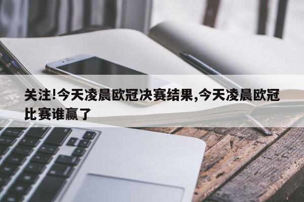 关注!今天凌晨欧冠决赛结果,今天凌晨欧冠比赛谁赢了