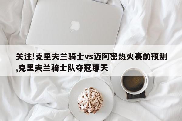 关注!克里夫兰骑士vs迈阿密热火赛前预测,克里夫兰骑士队夺冠那天