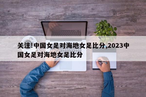 关注!中国女足对海地女足比分,2023中国女足对海地女足比分