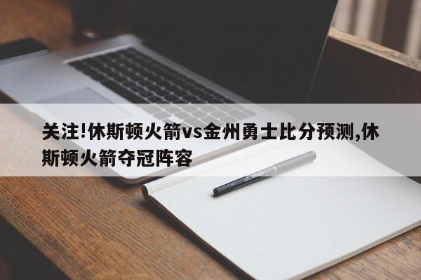 关注!休斯顿火箭vs金州勇士比分预测,休斯顿火箭夺冠阵容