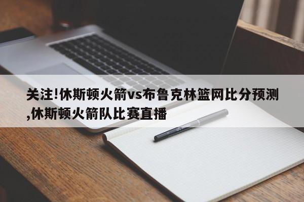 关注!休斯顿火箭vs布鲁克林篮网比分预测,休斯顿火箭队比赛直播