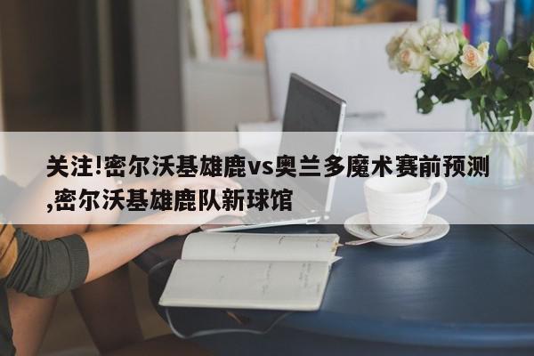 关注!密尔沃基雄鹿vs奥兰多魔术赛前预测,密尔沃基雄鹿队新球馆