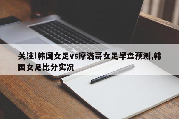 关注!韩国女足vs摩洛哥女足早盘预测,韩国女足比分实况