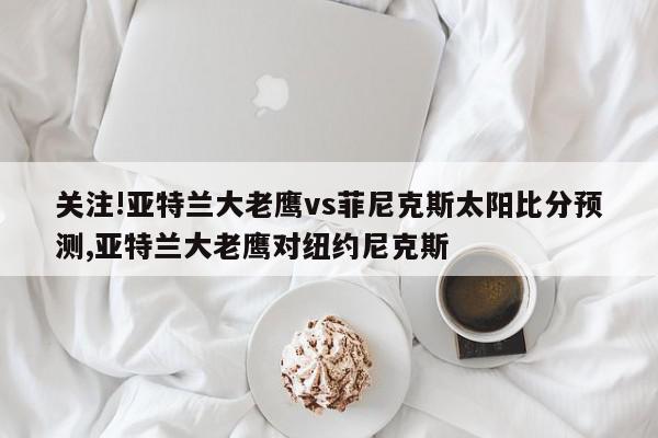 关注!亚特兰大老鹰vs菲尼克斯太阳比分预测,亚特兰大老鹰对纽约尼克斯