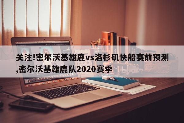 关注!密尔沃基雄鹿vs洛杉矶快船赛前预测,密尔沃基雄鹿队2020赛季