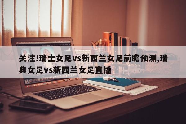 关注!瑞士女足vs新西兰女足前瞻预测,瑞典女足vs新西兰女足直播