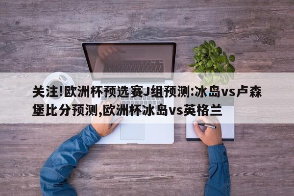 关注!欧洲杯预选赛J组预测:冰岛vs卢森堡比分预测,欧洲杯冰岛vs英格兰