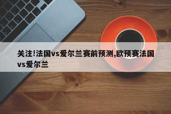 关注!法国vs爱尔兰赛前预测,欧预赛法国vs爱尔兰