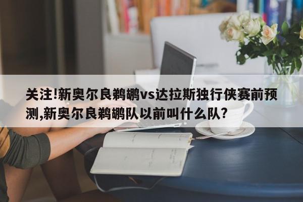 关注!新奥尔良鹈鹕vs达拉斯独行侠赛前预测,新奥尔良鹈鹕队以前叫什么队?