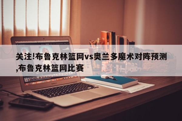 关注!布鲁克林篮网vs奥兰多魔术对阵预测,布鲁克林篮网比赛