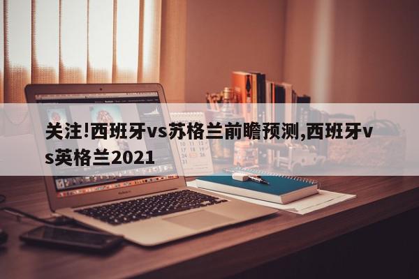 关注!西班牙vs苏格兰前瞻预测,西班牙vs英格兰2021