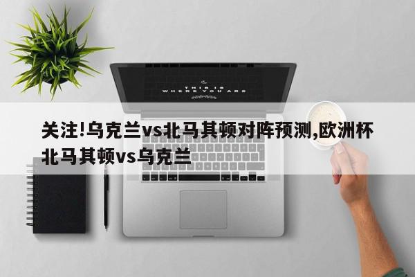 关注!乌克兰vs北马其顿对阵预测,欧洲杯北马其顿vs乌克兰