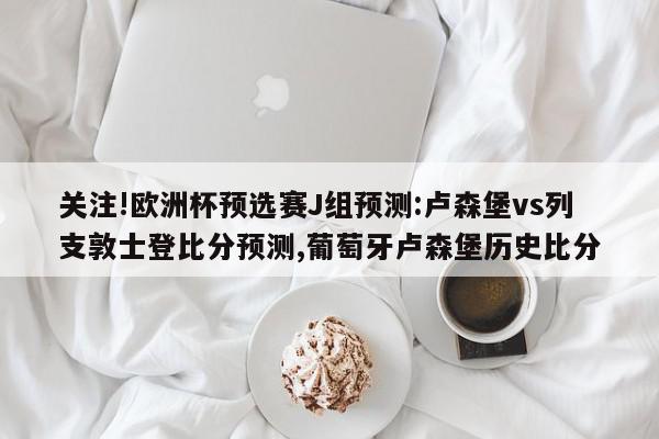 关注!欧洲杯预选赛J组预测:卢森堡vs列支敦士登比分预测,葡萄牙卢森堡历史比分