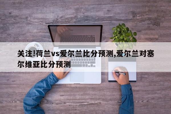 关注!荷兰vs爱尔兰比分预测,爱尔兰对塞尔维亚比分预测