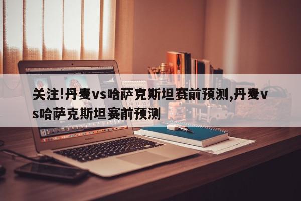 关注!丹麦vs哈萨克斯坦赛前预测,丹麦vs哈萨克斯坦赛前预测