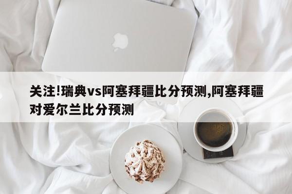 关注!瑞典vs阿塞拜疆比分预测,阿塞拜疆对爱尔兰比分预测