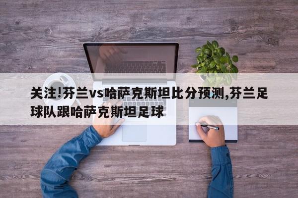 关注!芬兰vs哈萨克斯坦比分预测,芬兰足球队跟哈萨克斯坦足球