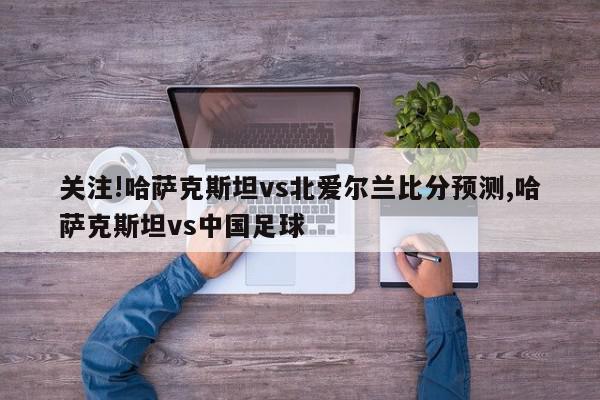 关注!哈萨克斯坦vs北爱尔兰比分预测,哈萨克斯坦vs中国足球