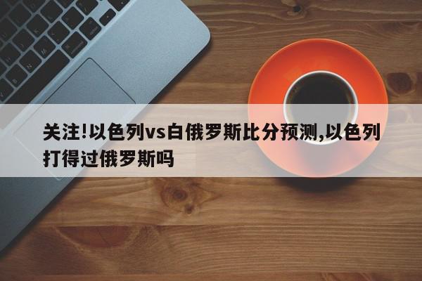 关注!以色列vs白俄罗斯比分预测,以色列打得过俄罗斯吗