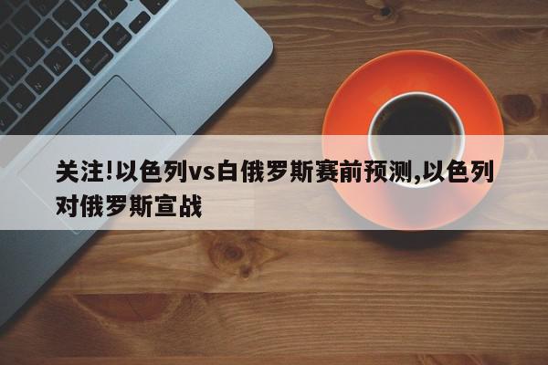 关注!以色列vs白俄罗斯赛前预测,以色列对俄罗斯宣战