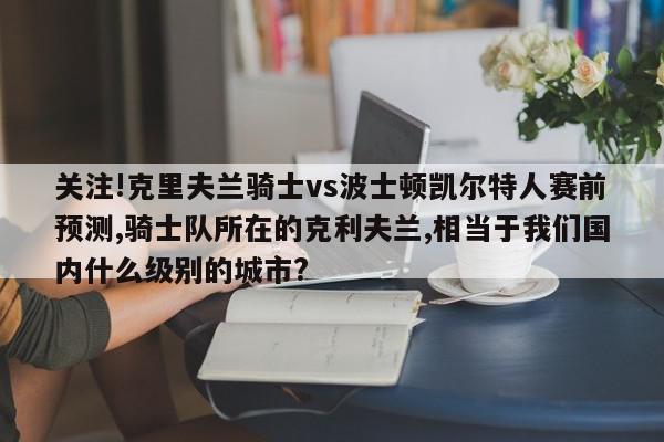 关注!克里夫兰骑士vs波士顿凯尔特人赛前预测,骑士队所在的克利夫兰,相当于我们国内什么级别的城市?