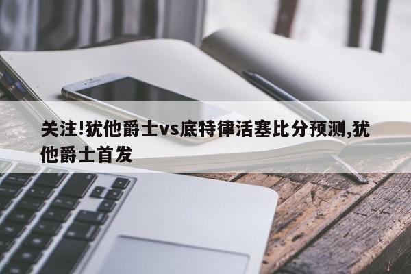 关注!犹他爵士vs底特律活塞比分预测,犹他爵士首发