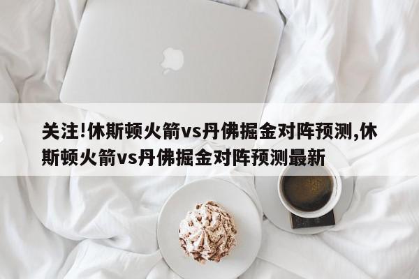 关注!休斯顿火箭vs丹佛掘金对阵预测,休斯顿火箭vs丹佛掘金对阵预测最新