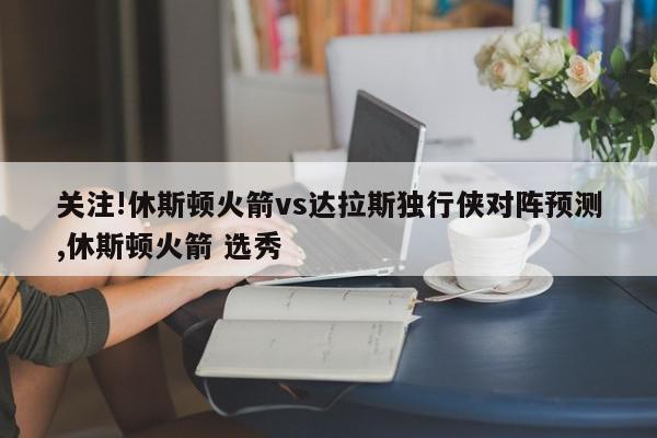 关注!休斯顿火箭vs达拉斯独行侠对阵预测,休斯顿火箭 选秀