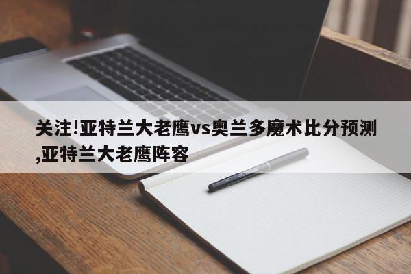 关注!亚特兰大老鹰vs奥兰多魔术比分预测,亚特兰大老鹰阵容