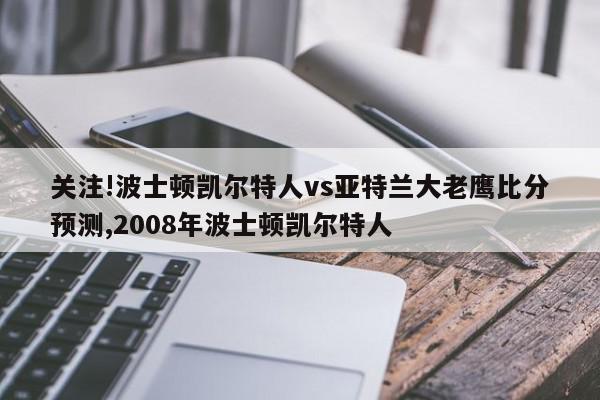 关注!波士顿凯尔特人vs亚特兰大老鹰比分预测,2008年波士顿凯尔特人