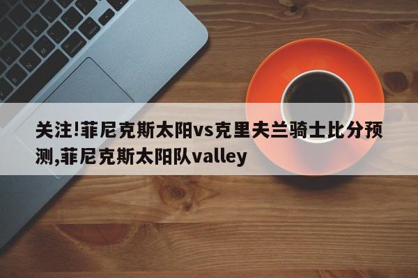 关注!菲尼克斯太阳vs克里夫兰骑士比分预测,菲尼克斯太阳队valley