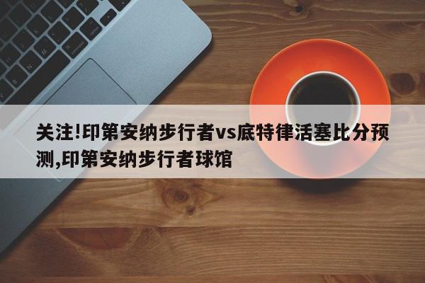 关注!印第安纳步行者vs底特律活塞比分预测,印第安纳步行者球馆