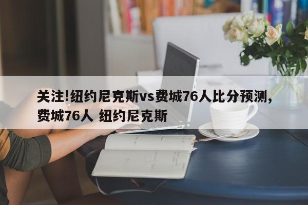 关注!纽约尼克斯vs费城76人比分预测,费城76人 纽约尼克斯